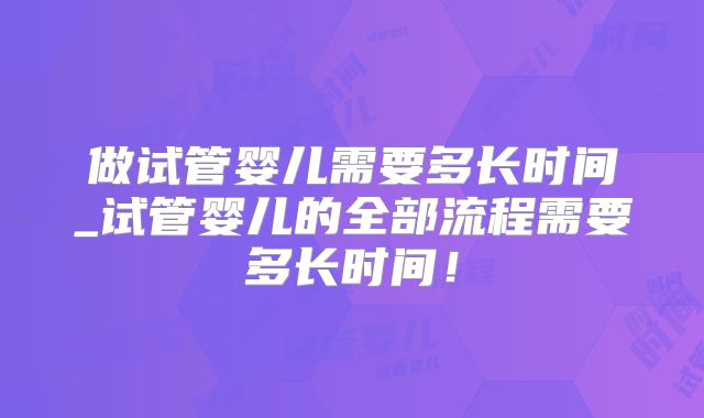 做试管婴儿需要多长时间_试管婴儿的全部流程需要多长时间！