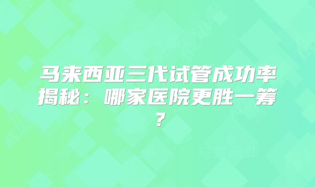 马来西亚三代试管成功率揭秘：哪家医院更胜一筹？