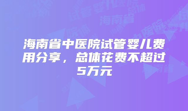 海南省中医院试管婴儿费用分享，总体花费不超过5万元