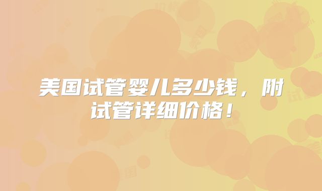 美国试管婴儿多少钱,附试管详细价格!