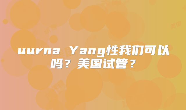 uurna Yang性我们可以吗?美国试管?