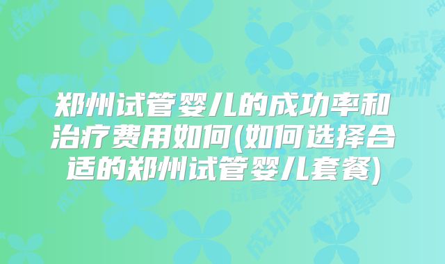 郑州试管婴儿的成功率和治疗费用如何(如何选择合适的郑州试管婴儿套餐)