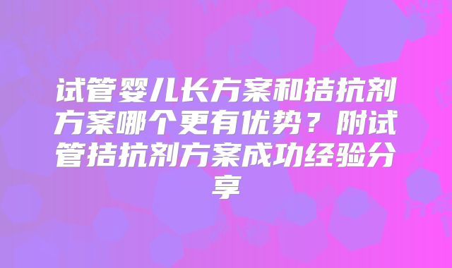 试管婴儿长方案和拮抗剂方案哪个更有优势?附试管拮抗剂方案成功经验分享