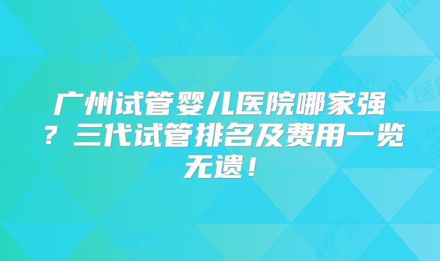 广州试管婴儿医院哪家强？三代试管排名及费用一览无遗！