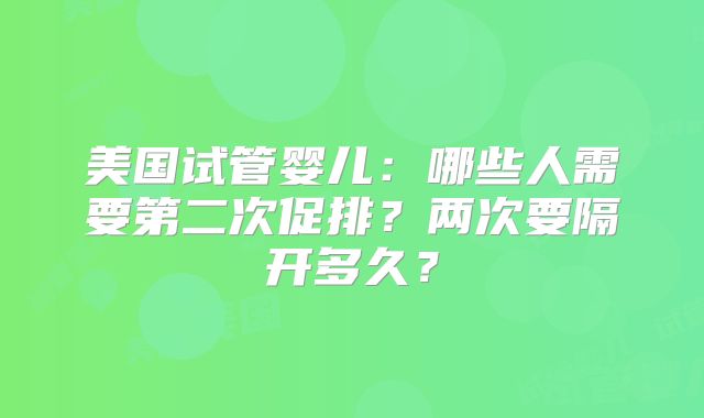 美国试管婴儿：哪些人需要第二次促排？两次要隔开多久？