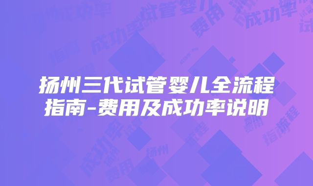 扬州三代试管婴儿全流程指南-费用及成功率说明