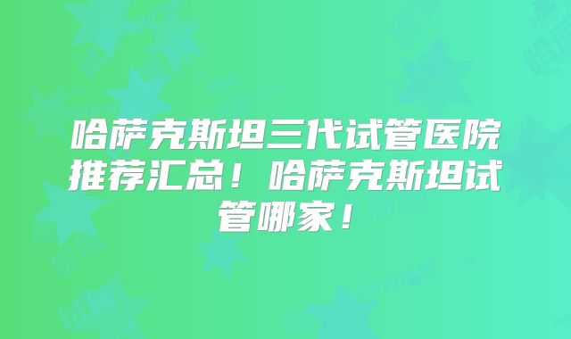 哈萨克斯坦三代试管医院推荐汇总！哈萨克斯坦试管哪家！