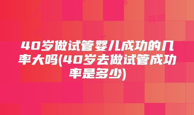 40岁做试管婴儿成功的几率大吗(40岁去做试管成功率是多少)