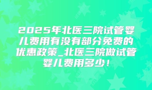2025年北医三院试管婴儿费用有没有部分免费的优惠政策_北医三院做试管婴儿费用多少！