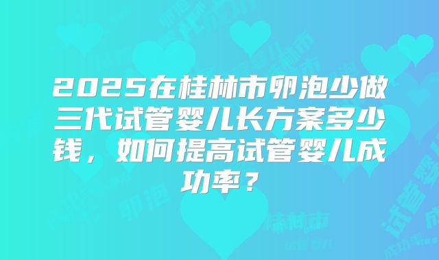2025在桂林市卵泡少做三代试管婴儿长方案多少钱,如何提高试管婴儿成功率?