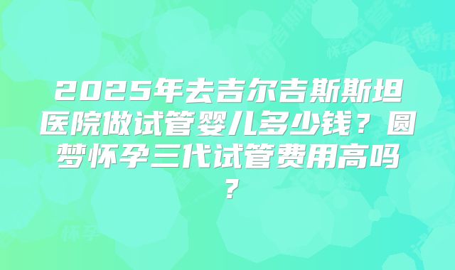 2025年去吉尔吉斯斯坦医院做试管婴儿多少钱?圆梦怀孕三代试管费用高吗?