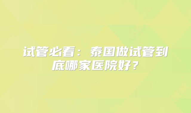 试管必看:泰国做试管到底哪家医院好?