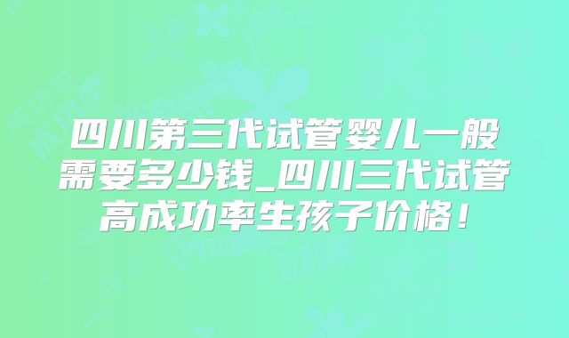 四川第三代试管婴儿一般需要多少钱_四川三代试管高成功率生孩子价格！