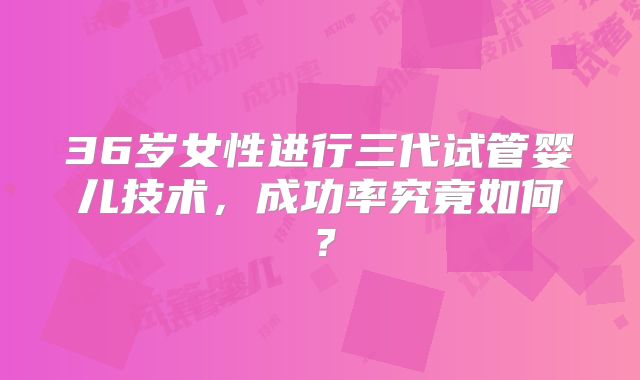 36岁女性进行三代试管婴儿技术，成功率究竟如何？