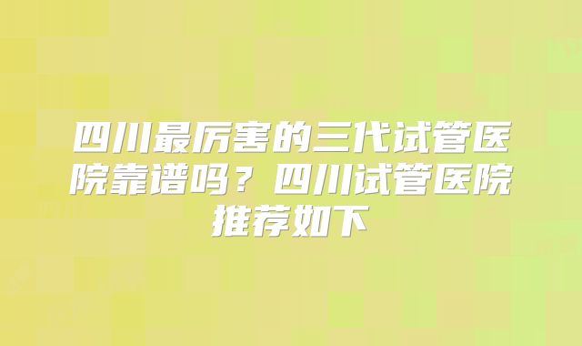 四川最厉害的三代试管医院靠谱吗？四川试管医院推荐如下