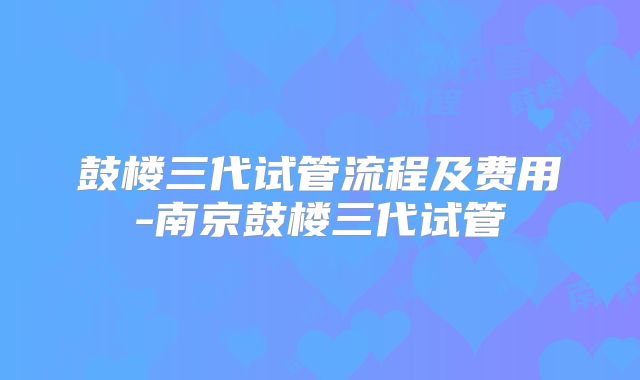 鼓楼三代试管流程及费用-南京鼓楼三代试管