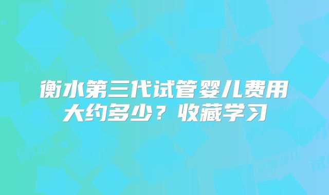 衡水第三代试管婴儿费用大约多少？收藏学习