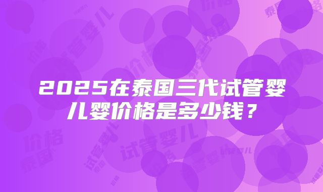 2025在泰国三代试管婴儿婴价格是多少钱?