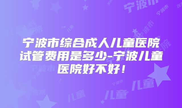 宁波市综合成人儿童医院试管费用是多少-宁波儿童医院好不好！