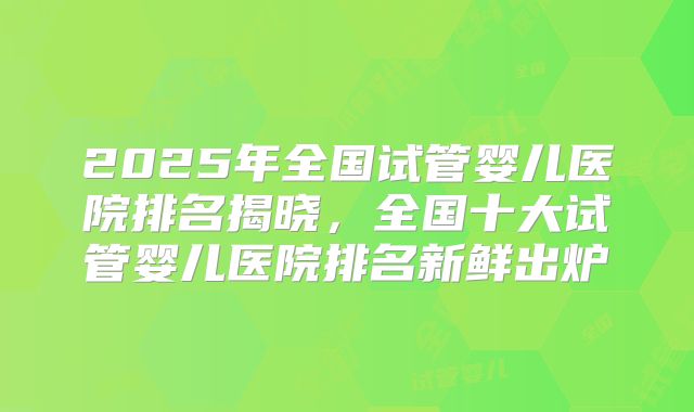 2025年全国试管婴儿医院排名揭晓，全国十大试管婴儿医院排名新鲜出炉