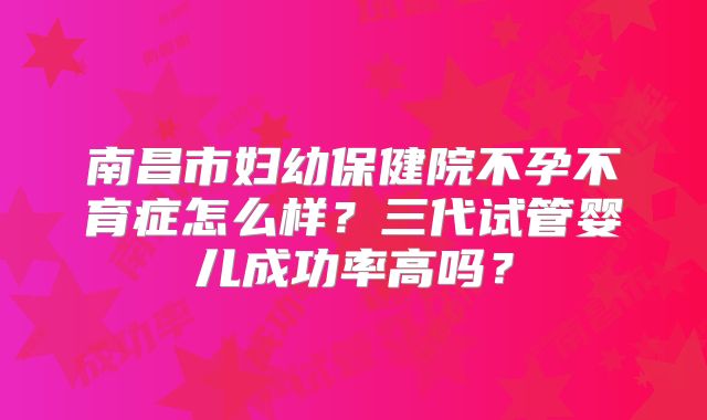 南昌市妇幼保健院不孕不育症怎么样？三代试管婴儿成功率高吗？