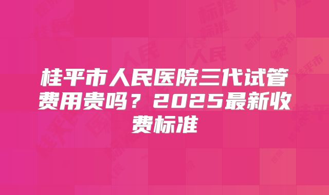 桂平市人民医院三代试管费用贵吗？2025最新收费标准