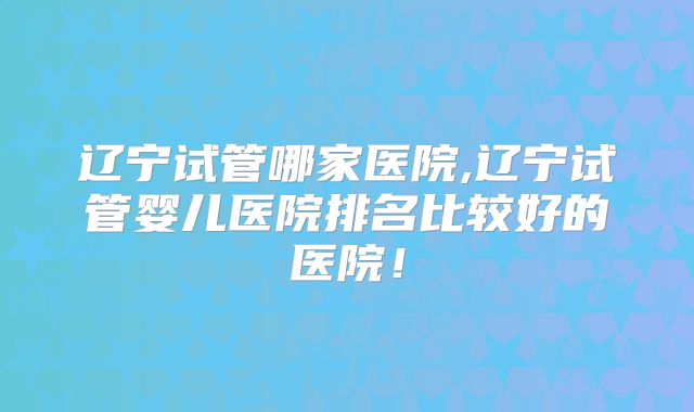 辽宁试管哪家医院,辽宁试管婴儿医院排名比较好的医院!