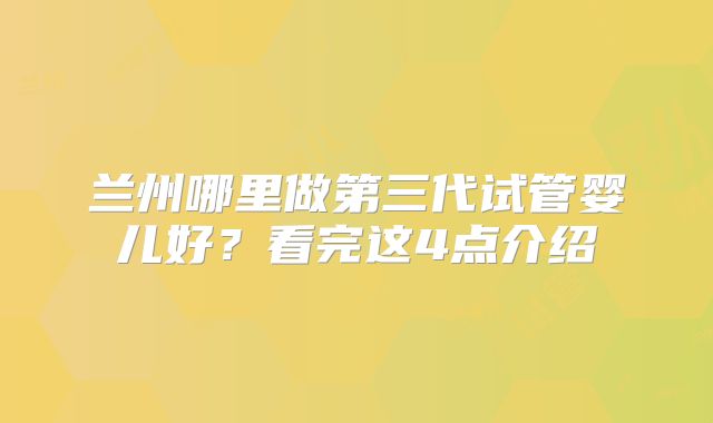 兰州哪里做第三代试管婴儿好？看完这4点介绍