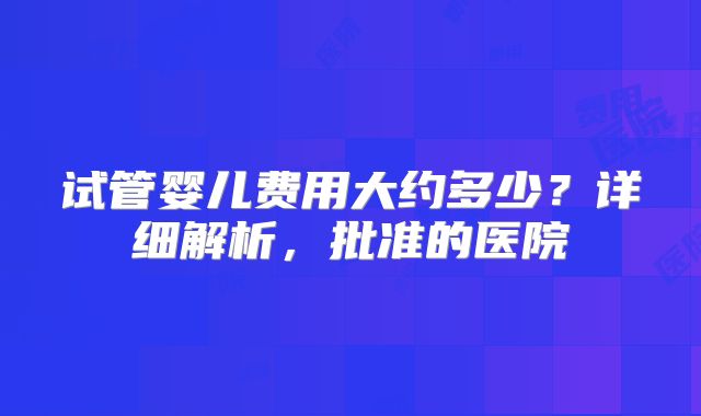 试管婴儿费用大约多少？详细解析，批准的医院