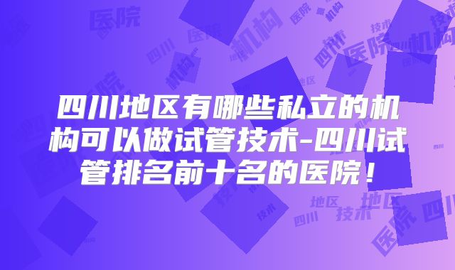 四川地区有哪些私立的机构可以做试管技术-四川试管排名前十名的医院!