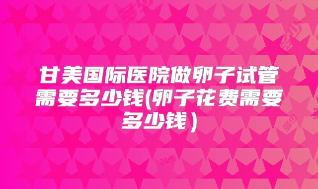 甘美国际医院做卵子试管需要多少钱(卵子花费需要多少钱）