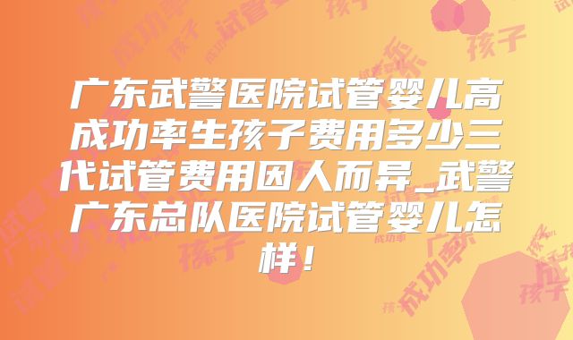 广东武警医院试管婴儿高成功率生孩子费用多少三代试管费用因人而异_武警广东总队医院试管婴儿怎样!