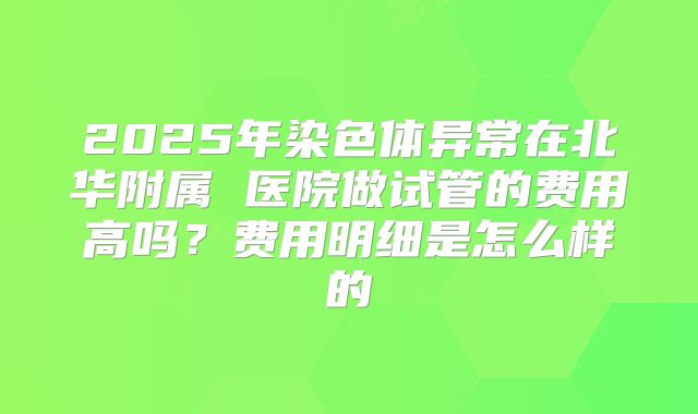 2025年染色体异常在北华附属 医院做试管的费用高吗?费用明细是怎么样的