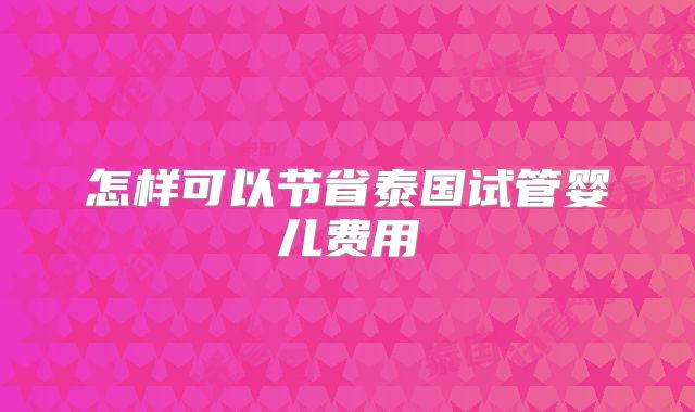 怎样可以节省泰国试管婴儿费用