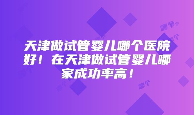 天津做试管婴儿哪个医院好！在天津做试管婴儿哪家成功率高！