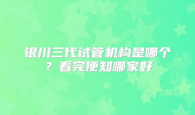 银川三代试管机构是哪个？看完便知哪家好