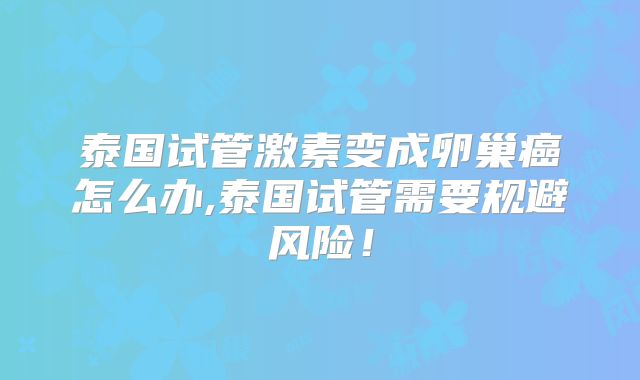 泰国试管激素变成卵巢癌怎么办,泰国试管需要规避风险！