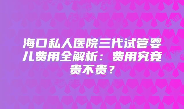海口私人医院三代试管婴儿费用全解析：费用究竟贵不贵？