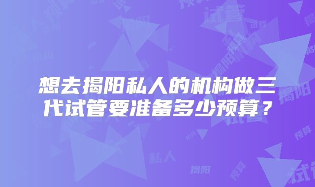 想去揭阳私人的机构做三代试管要准备多少预算？