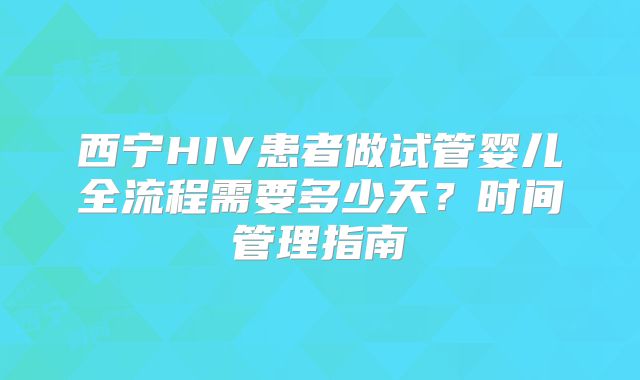 西宁HIV患者做试管婴儿全流程需要多少天？时间管理指南