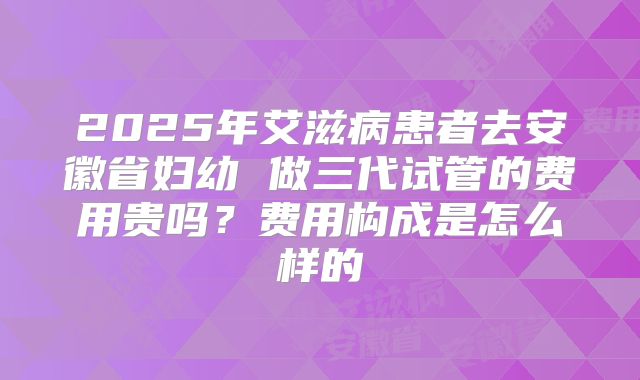 2025年艾滋病患者去安徽省妇幼 做三代试管的费用贵吗?费用构成是怎么样的