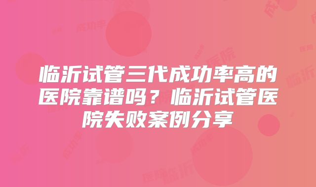 临沂试管三代成功率高的医院靠谱吗?临沂试管医院失败案例分享