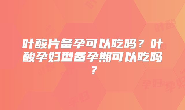 叶酸片备孕可以吃吗？叶酸孕妇型备孕期可以吃吗？