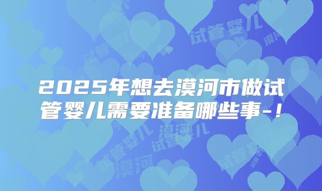 2025年想去漠河市做试管婴儿需要准备哪些事-！