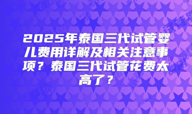 2025年泰国三代试管婴儿费用详解及相关注意事项？泰国三代试管花费太高了？