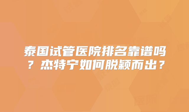 泰国试管医院排名靠谱吗？杰特宁如何脱颖而出？
