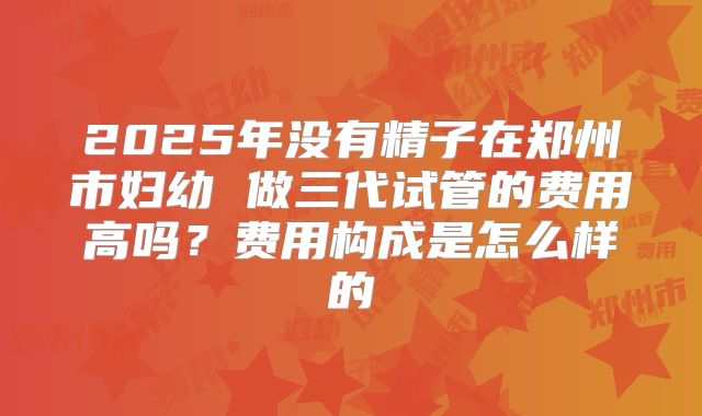 2025年没有精子在郑州市妇幼 做三代试管的费用高吗?费用构成是怎么样的
