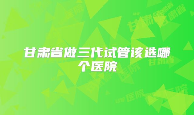 甘肃省做三代试管该选哪个医院