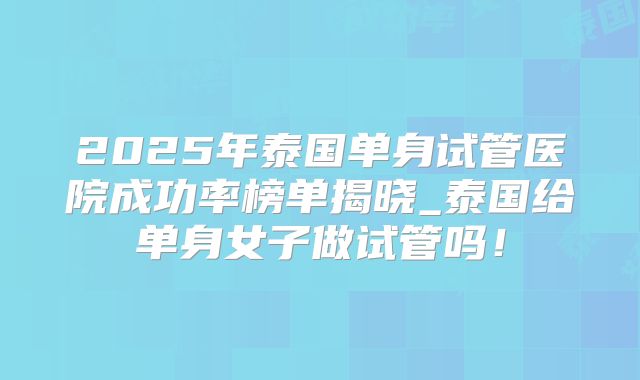 2025年泰国单身试管医院成功率榜单揭晓_泰国给单身女子做试管吗!