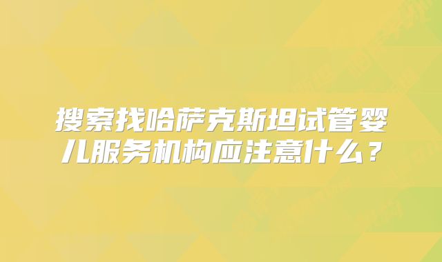 搜索找哈萨克斯坦试管婴儿服务机构应注意什么？